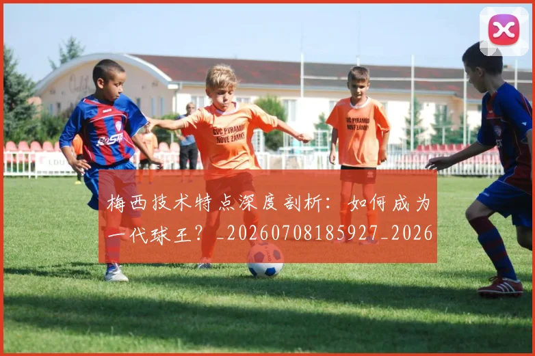 梅西技术特点深度剖析：如何成为一代球王？_20260708185927_20260731181416