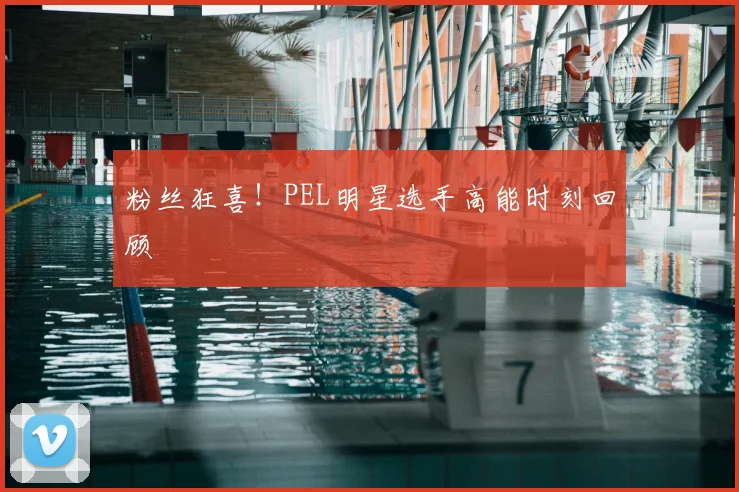 粉丝狂喜！PEL明星选手高能时刻回顾