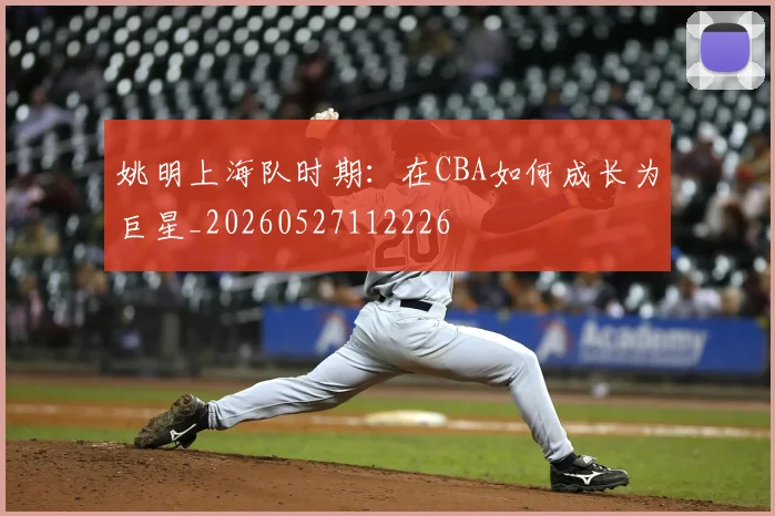 姚明上海队时期：在CBA如何成长为巨星_20260527112226