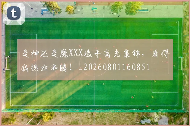 是神还是魔XXX选手高光集锦,看得我热血沸腾!_20260801160851