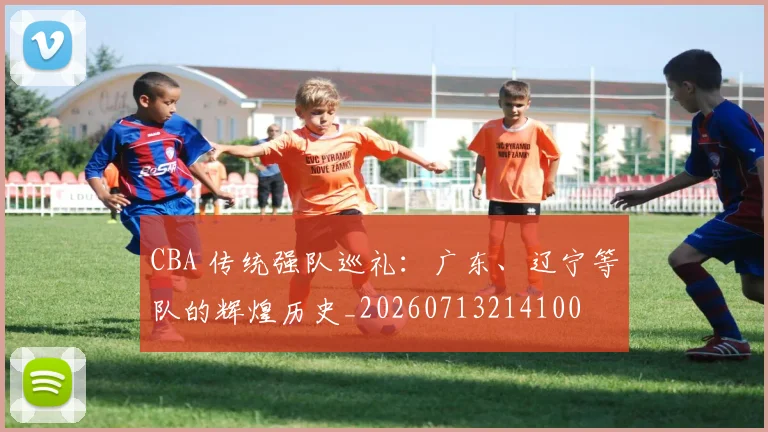 CBA 传统强队巡礼:广东、辽宁等队的辉煌历史_20260713214100