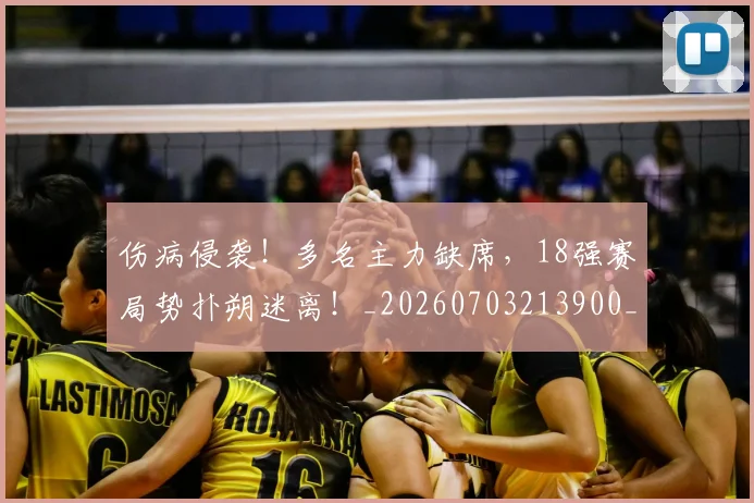 伤病侵袭!多名主力缺席,18强赛局势扑朔迷离!_20260703213900_20260718003251