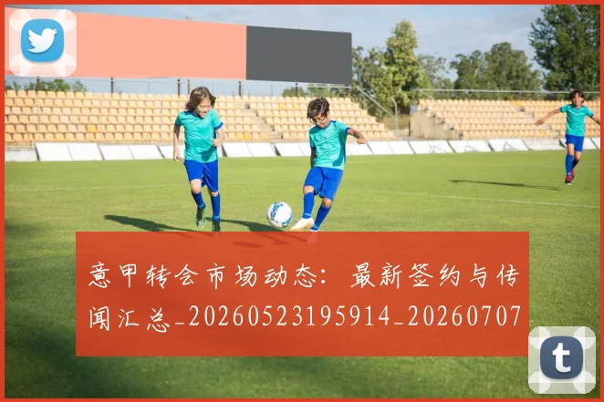 意甲转会市场动态：最新签约与传闻汇总_20260523195914_20260707012954_20260723180909