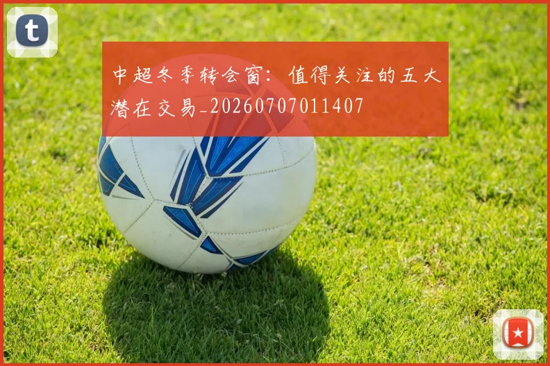 中超冬季转会窗：值得关注的五大潜在交易_20260707011407