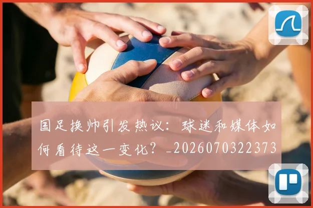 国足换帅引发热议:球迷和媒体如何看待这一变化?_20260703223735