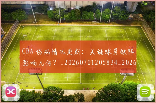 CBA 伤病情况更新：关键球员缺阵影响几何？_20260701205834_20260713214108
