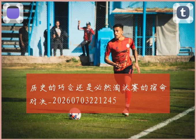 历史的巧合还是必然淘汰赛的宿命对决_20260703221245