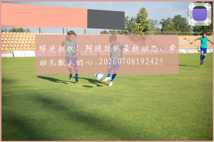 球迷狂欢！阿根廷队最新动态，牵动无数人的心_20260708192425