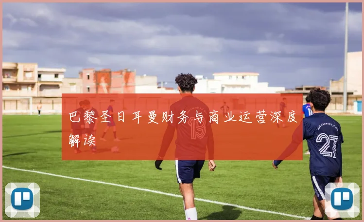 巴黎圣日耳曼财务与商业运营深度解读