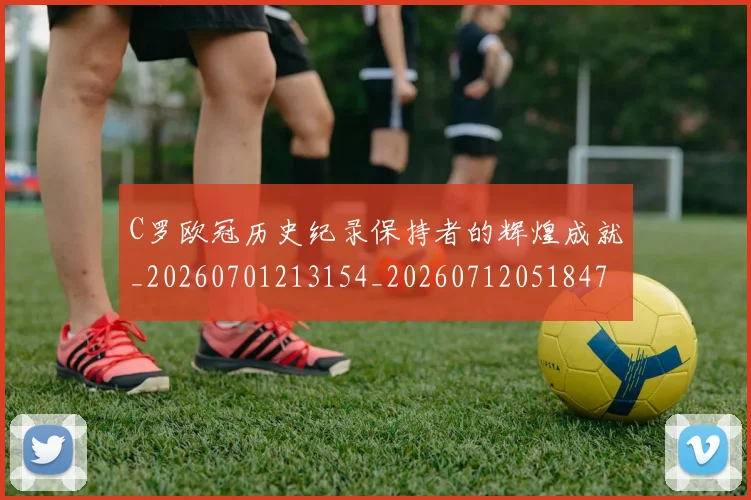 C罗欧冠历史纪录保持者的辉煌成就_20260701213154_20260712051847