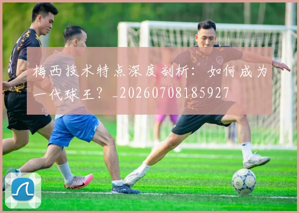 梅西技术特点深度剖析:如何成为一代球王?_20260708185927