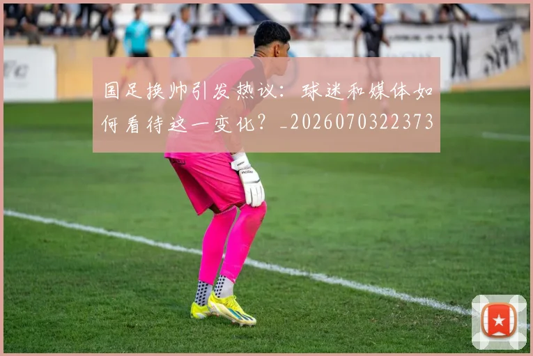 国足换帅引发热议：球迷和媒体如何看待这一变化？_20260703223735