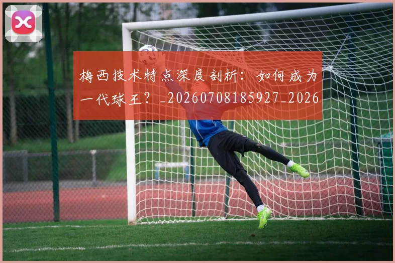 梅西技术特点深度剖析：如何成为一代球王？_20260708185927_20260731181416