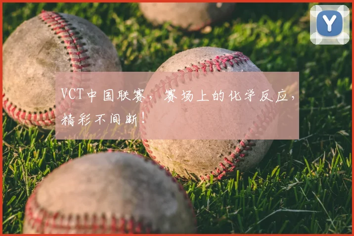 VCT中国联赛，赛场上的化学反应，精彩不间断！
