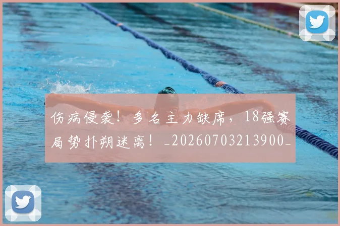 伤病侵袭！多名主力缺席，18强赛局势扑朔迷离！_20260703213900_20260718003251