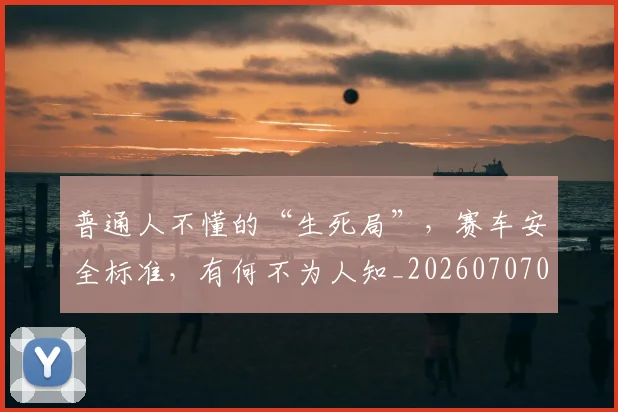 普通人不懂的“生死局”，赛车安全标准，有何不为人知_20260707021201_20260731172323