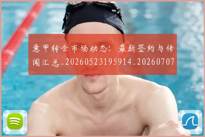 意甲转会市场动态:最新签约与传闻汇总_20260523195914_20260707012954_20260723180909