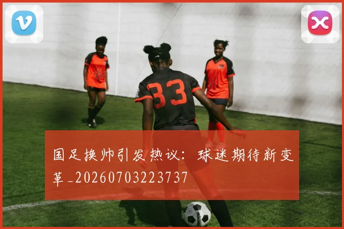 国足换帅引发热议:球迷期待新变革_20260703223737