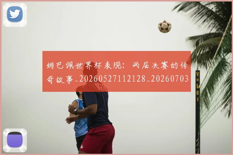 姆巴佩世界杯表现：两届决赛的传奇故事_20260527112128_20260703231308