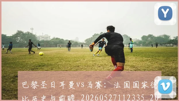 巴黎圣日耳曼vs马赛:法国国家德比历史与前瞻_20260527112335_20260704170858